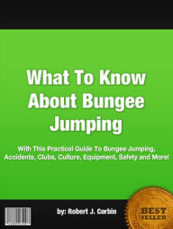 Title: What To Know About Bungee Jumping :With This Practical Guide To Bungee Jumping, Accidents, Clubs, Culture, Equipment, Safety and More!, Author: Robert J. Corbin