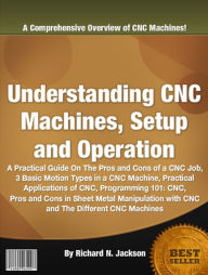 Title: Understanding CNC Machines, Setup and Operation: A Practical Guide On The Pros and Cons of a CNC Job, 3 Basic Motion Types in a CNC Machine, Practical Applications of CNC, Programming 101: CNC, Pros and Cons in Sheet Metal Manipulation with CNC ........., Author: Richard N. Jackson