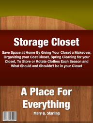 Title: Storage Closet-A Place For Everything: Save Space at Home By Giving Your Closet a Makeover, Organizing your Coat Closet, Spring Cleaning for your Closet, To Store or Rotate Clothes Each Season and What Should and Shouldn’t be in your Closet, Author: Mary G. .Starling