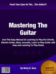 Title: Mastering The Guitar: Use This Easy Manual On Learning to Play the Chords, Electric Guitar, Bass, Acoustic, Learn to Play Guitar with Amp and Learning To Play Notes, Author: Brian K. Vera