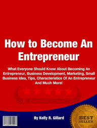 Title: How to Be an Entrepreneur: What Everyone Should Know About Becoming An Entrepreneur, Business Development, Marketing, Small Business Idea, Tips, Characteristics Of An Entrepreneur And Much More!, Author: Kelly R. Gillard