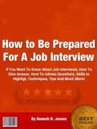 Title: How to Be Prepared For A Job Interview: If You Want To Know About Job Interviews, How To Give Answer, How To Adress Questions, Skills to Highligt, Techniques, Tips And Much More!, Author: Hannah N. Jessen