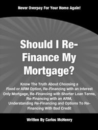 Title: Should I Re-Finance My Mortgage: Know The Truth About Choosing a Fixed or ARM Option, Re-Financing with an Interest Only Mortgage, Re-Financing with Shorter Loan Terms, Re-Financing with an ARM, Understanding Re-Financing and Options To Re-Financing..., Author: Carlos McHenry