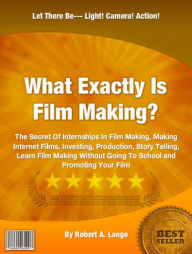 Title: What Exactly Is Film Making?: The Secret Of Internships In Film Making, Making Internet Films, Investing, Production, Story Telling, Learn Film Making Without Going To School and Promoting Your Film, Author: Robert A. Lange