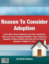Title: Reason To Consider Adoption: Learn More About Adoptions and Open Adoptions, Rules and Laws, Adopting Relatives, Open Adoptions, Adoption of Step Children and How Do You Know If Adoption Is Right For You?, Author: Giselle Coleman