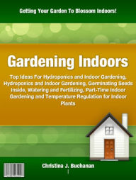 Title: Gardening Indoors: Top Ideas For Hydroponics and Indoor Gardening, Hydroponics and Indoor Gardening, Germinating Seeds Inside, Watering and Fertilizing, Part-Time Indoor Gardening and Temperature Regulation for Indoor Plants, Author: Christina J. Buchanan