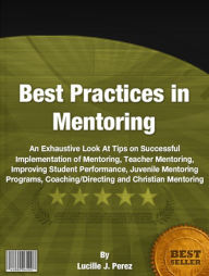 Title: Best Practices in Mentoring: An Exhaustive Look At Tips on Successful Implementation of Mentoring, Teacher Mentoring, Improving Student Performance, Juvenile Mentoring Programs, Coaching/Directing and Christian Mentoring, Author: Lucille J. Perez