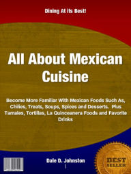 Title: All About Mexican Cuisine: Become More Familiar With Mexican Foods Such As, Chilies, Treats, Soups, Spices and Desserts. Plus Tamales, Tortillas, La Quinceanera Foods and Favorite Drinks, Author: Dale D. Johnston