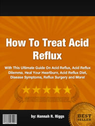 Title: How To Treat Acid Reflux :With This Ultimate Guide On Acid Reflux, Acid Reflux Dilemma, Heal Your Heartburn, Acid Reflux Diet, Disease Symptoms, Reflux Surgery and More!, Author: Hannah R. Riggs