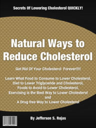 Title: Natural Ways to Reduce Cholesterol: Get Rid Of Your Cholesterol Forever! Food to Consume to Lower Cholesterol, Diet to Lower Triglyceride and Cholesterol, Foods to Avoid to Lower Cholesterol, Exercising is the Best Way to Lower Cholesterol and A Drug, Author: Jefferson S Rojas