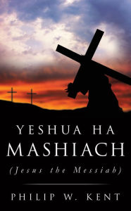 Title: YESHUA HA MASHIACH (Jesus the Messiah), Author: Philip W. Kent