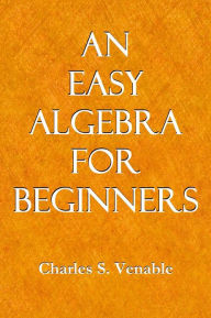 Title: AN EASY ALGEBRA FOR BEGINNERS; Being a Simple, Plain Presentation of the Essentials of Elementary Algebra, and Also Adapted to the Use of Those Who Can Take Only a Brief Course in This Study, Author: Charles S. Venable