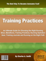 Title: Training Practices: An Ultimate Guide On Choosing the Right Running Shoe, Marathons, Training Practices, Running Hydration Gear, Training Journals and Running on the Right Path, Author: Charles A. Smith