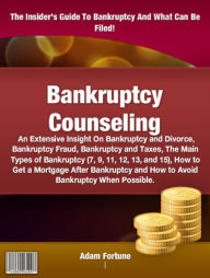 Title: Bankruptcy Counseling: An Extensive Insight On Bankruptcy and Divorce, Bankruptcy Fraud, Bankruptcy and Taxes, The Main Types of Bankruptcy (7, 9, 11, 12, 13, and 15), How to Get a Mortgage After Bankruptcy and How to Avoid Bankruptcy When Possible., Author: Adam Fortune