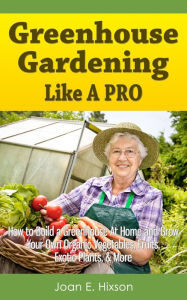 Title: Greenhouse Gardening Like A Pro: How to Build a Greenhouse At Home and Grow Your Own Organic Vegetables, Fruits, Exotic Plants, & More, Author: Joan E. Hixson