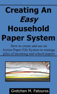 Title: Creating An Easy Household Paper System: How to create and use an Action Paper File System to manage piles of incoming and school papers, Author: Gretchen Fatouros
