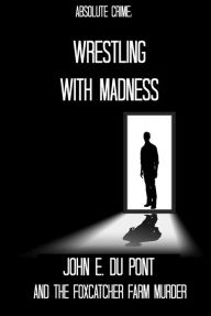 Title: Wrestling With Madness: John E. Du Pont and the Foxcatcher Farm Murder, Author: Tim Huddleston