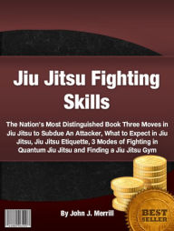 Title: Jiu Jitsu Fighting Skills: The Nation’s Most Distinguished Book Three Moves in Jiu Jitsu to Subdue An Attacker, What to Expect in Jiu Jitsu, Jiu Jitsu Etiquette, 3 Modes of Fighting in Quantum Jiu Jitsu and Finding a Jiu Jitsu Gym, Author: John J. Merrill