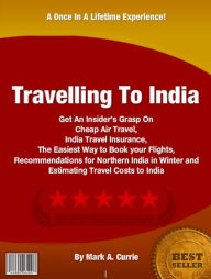 Title: Travelling To India: Get An Insider’s Grasp On Cheap Air Travel, India Travel Insurance, The Easiest Way to Book your Flights, Recommendations for Northern India in Winter and Estimating Travel Costs to India, Author: Mark A. Currie