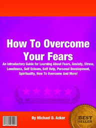 Title: How To Overcome Your Fears: An Introductory Guide for Learning About Fears, Anxiety, Stress, Loneliness, Self Esteem, Self Help, Personal Development, Spirituality, How To Overcome And More!, Author: Michael D. Acker