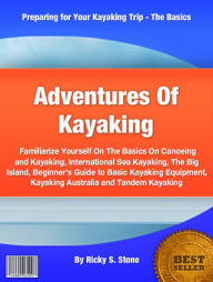 Title: Adventures Of Kayaking: Familiarize Yourself On The Basics On Canoeing and Kayaking, International Sea Kayaking, The Big Island, Beginner's Guide to Basic Kayaking Equipment, Kayaking Australia and Tandem Kayaking, Author: Ricky S. Stone