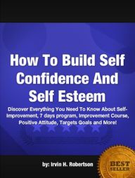 Title: How To Build Self Confidence And Self Esteem: Discover Everything You Need To Know About Self-Improvement, 7 days program, Improvement Course, Positive Attitude, Targets Goals and More!, Author: Irvin H. Robertson