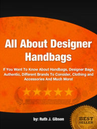 Title: All About Designer Handbags: If You Want To Know About Handbags, Designer Bags, Authentic, Different Brands To Consider, Clothing and Accessories And Much More!, Author: Ruth J. Gibson