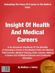 Title: Insight Of Health And Medical Careers: A No-Nonsense Handbook Of The Benefits of Choosing a Career in the Medical Field, Hot Medical Field Careers, Medical Training, Sales Careers, Making a Career Out Of Medical Devices and Continuing Education., Author: Mathew J. Cortez