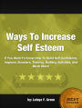 Ways To Increase Self Esteem: If You Want To Know How To Build Self Confidence, Improve, Boosters, Training, Building Activities, And Much More!