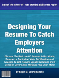 Title: Designing Your Resume To Catch Employers Attention: Discover The Best Use Of Resume Action Words, Resume vs. Curriculum Viate, Certifications and Licenses To List, Resume Length Guidelines and 5 Common Cover Letter Mistakes Plus Much More!, Author: Ralph M. Courtemanche