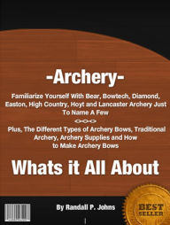Title: Archery- Whats it All About: Familiarize Yourself With Bear, Bowtech, Diamond, Easton, High Country, Hoyt and Lancaster Archery Just To Name A Few. Plus, The Different Types of Archery Bows, Traditional Archery, Archery Supplies and How to Make Bows, Author: Randall P. Johns