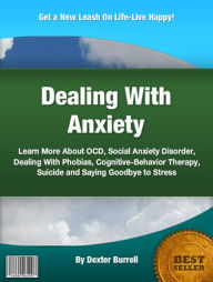 Title: Dealing With Anxiety: Learn More About OCD, Social Anxiety Disorder, Dealing With Phobias, Cognitive-Behavior Therapy, Suicide and Saying Goodbye to Stress, Author: Dexter Burrell