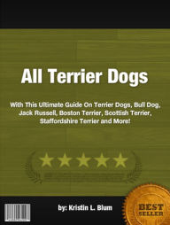 Title: All Terrier Dogs:With This Ultimate Guide On Terrier Dogs, Bull Dog, Jack Russell, Boston Terrier, Scottish Terrier, Staffordshire Terrier and More!, Author: Kristin L. Blum