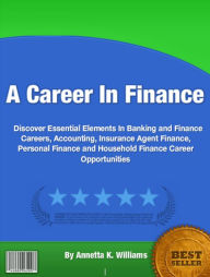 Title: A Career In Finance: Discover Essential Elements In Banking and Finance Careers, Accounting, Insurance Agent Finance, Personal Finance and Household Finance Career Opportunities, Author: Annetta K. Williams