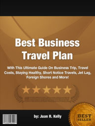 Title: Best Business Travel Plan :With This Ultimate Guide On Business Trip, Travel Costs, Staying Healthy, Short Notice Travels, Jet Lag, Foreign Shores and More!, Author: Juan R. Kelly