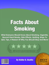 Title: Facts About Smoking:What Everyone Should Know About Smoking, Cigarette, Second-Hand Smoke, Side Effects, Quitting, Ways To Quit, Tips, 4 Reason Of Why You Should Stop And Much More!, Author: Walter D. Beattie