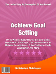 Title: Achieve Goal Setting: If You Want To Know How To Set Your Goals, Importance Of Making It, 12 Commandments To Maintain Results, Facts, Think Positive, Attitude, Visualization And More!, Author: Natasja A. Christiansen