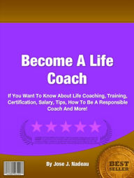 Title: Become A Life Coach: If You Want To Know About Life Coaching, Training, Certification, Salary, Tips, How To Be A Responsible Coach And More!, Author: Jose J. Nadeau