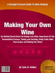 Title: Making Your Own Wine: Go Behind Closed Doors On Oaking Your Wine, Importance Of The Fermentation Process, Timing your Racking, Using Fruits Other Than Grapes and Making Rosé Wines, Author: Tyler B. Walker