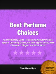 Title: Best Perfume Choices: An Introductory Guide for Learning About Perfumes, Tips On Choosing, Cheap, On Sale, Types, Scent, Best, Classy And Elegant And Much More!, Author: Frances R. Cooper