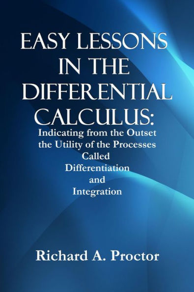 EASY LESSONS IN THE DIFFERENTIAL CALCULUS: Indicating from the Outset the Utility of the Processes Called Differentiation and Integration