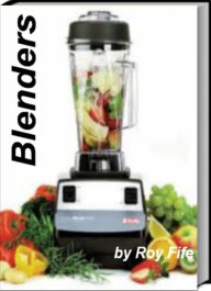 Title: Blenders: All You Need To Know About Use of Blenders, Personal Blenders, Blender Drinks, Best Blender And More, Author: Roy Fife