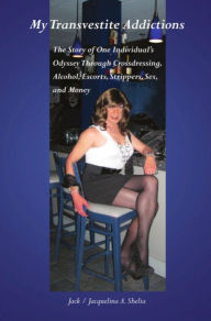 Title: MY TRANSVESTITE ADDICTIONS: The Story Of One Individual's Odyssey Through Crossdressing, Alcohol, Escorts, Strippers, Sex, and Money, Author: Jack A. Shelia