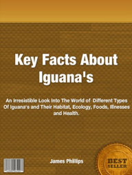 Title: Key Facts About Iguana's: An Irresistible Look Into The World of Different Types Of Iguana's and Their Habitat, Ecology, Foods, Illnesses and Health., Author: James Phillips