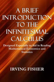 Title: A BRIEF INTRODUCTION TO THE INFINITESIMAL CALCULUS, Designed Especially to Aid in Reading Mathematical Economics and Statistics, Author: Irving Fisher