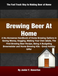 Title: Brewing Beer At Home: A No-Nonsense Handbook of Home Brewing Options in Saving Money, Kegging, Making Your Own labels, The First Brewing Beer Recipe, Being A Budgeting Brewmeister and Home Brewing Kits - Great Holiday Gifts!, Author: Junior F. Howerton