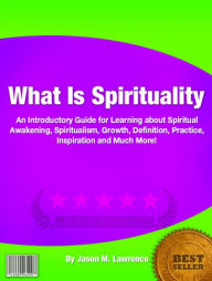 Title: What Is Spirituality: An Introductory Guide for Learning about Spiritual Awakening, Spiritualism, Growth, Definition, Practice, Inspiration and Much More!, Author: Jason M. Lawrence