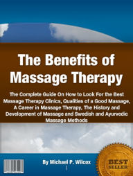 Title: The Benefits of Massage Therapy: The Complete Guide On How to Look For the Best Massage Therapy Clinics, Qualities of a Good Massage, A Career in Massage Therapy, The History and Development of Massage and Swedish and Ayurvedic Massage Methods, Author: Michael P. Wilcox