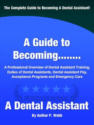 Title: A Guide to Becoming A Dental Assistant: A Professional Overview of Dental Assistant Training, Duties of Dental Assistants, Dental Pay, Acceptance Programs and Emergency Care, Author: Authur P. Webb