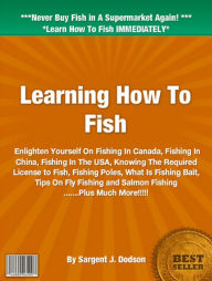 Title: Learning How To Fish: Enlighten Yourself On Fishing In Canada, Fishing In The USA, Knowing The Required License to Fish, Fishing Poles, What Is Fishing Bait, Tips On Fly Fishing and Salmon Fishing, Author: Sargent J. Dodson